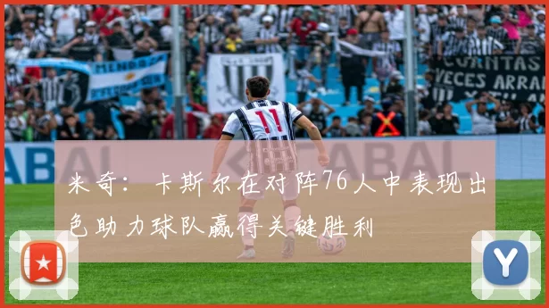 米奇：卡斯尔在对阵76人中表现出色助力球队赢得关键胜利