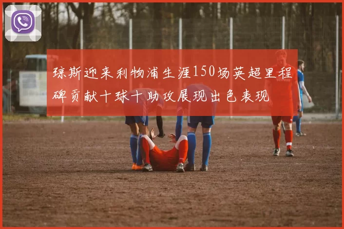 琼斯迎来利物浦生涯150场英超里程碑贡献十球十助攻展现出色表现