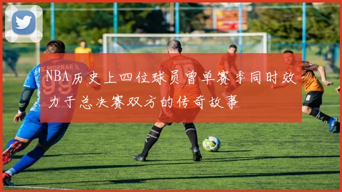 NBA历史上四位球员曾单赛季同时效力于总决赛双方的传奇故事