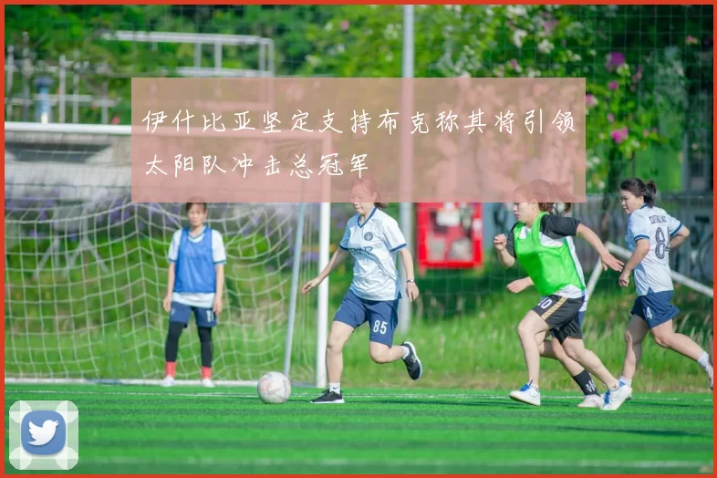 伊什比亚坚定支持布克称其将引领太阳队冲击总冠军