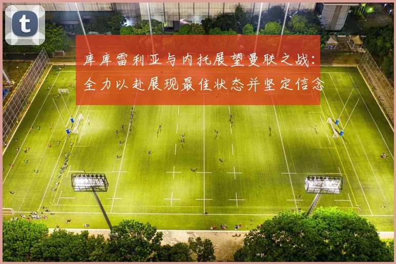 库库雷利亚与内托展望曼联之战：全力以赴展现最佳状态并坚定信念