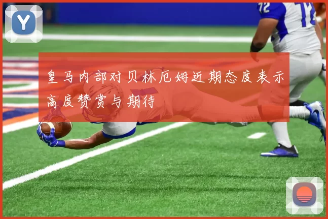 皇马内部对贝林厄姆近期态度表示高度赞赏与期待