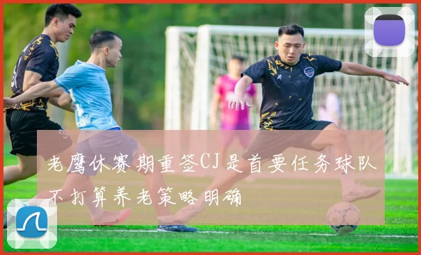 老鹰休赛期重签CJ是首要任务球队不打算养老策略明确