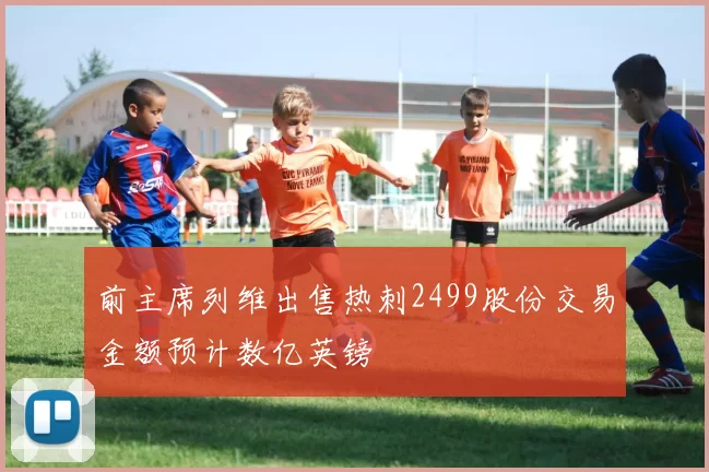 前主席列维出售热刺2499股份交易金额预计数亿英镑
