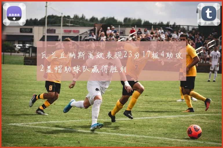 瓦兰丘纳斯高效表现23分17板4助攻2盖帽助球队赢得胜利