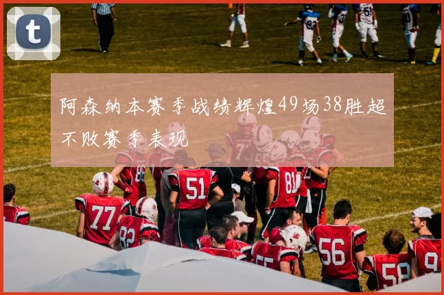 阿森纳本赛季战绩辉煌49场38胜超不败赛季表现