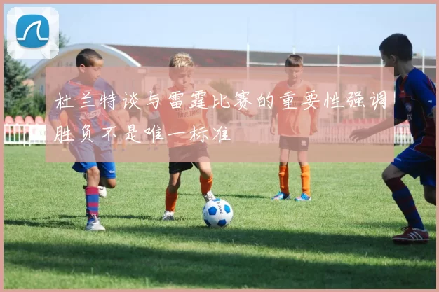杜兰特谈与雷霆比赛的重要性强调胜负不是唯一标准