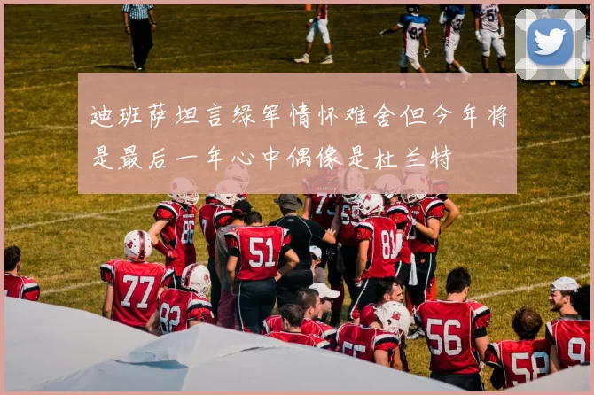 迪班萨坦言绿军情怀难舍但今年将是最后一年心中偶像是杜兰特