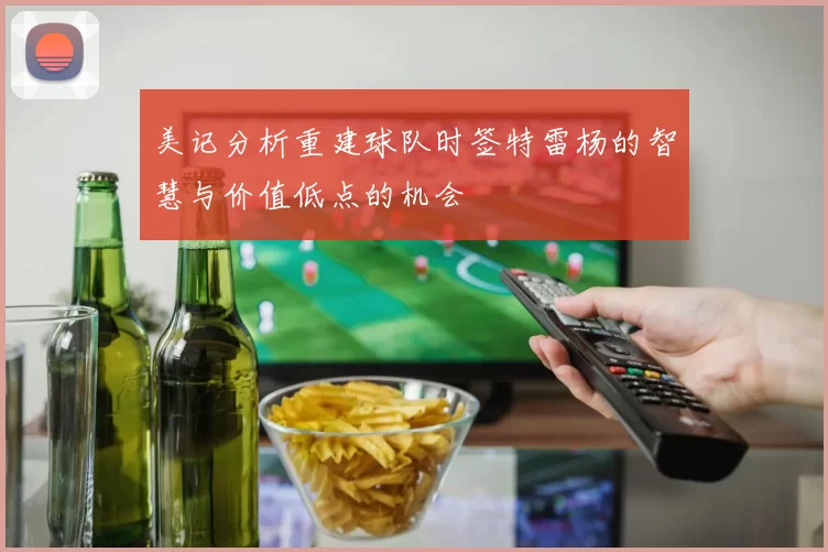 美记分析重建球队时签特雷杨的智慧与价值低点的机会