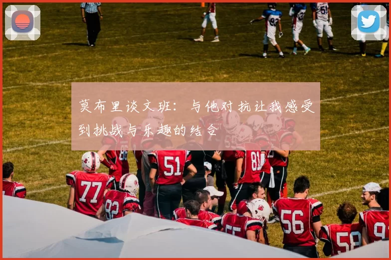 莫布里谈文班：与他对抗让我感受到挑战与乐趣的结合